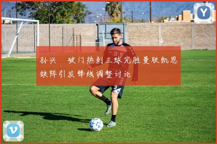 孙兴慜破门热刺三球完胜曼联凯恩缺阵引发锋线调整讨论