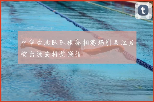 中华台北队队旗亮相赛场引关注后续出场安排受期待