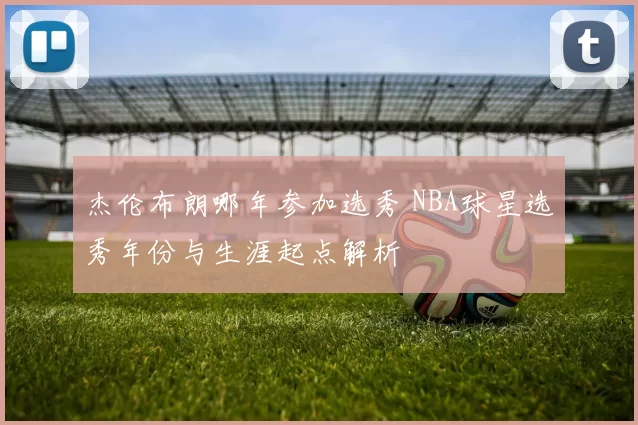 杰伦布朗哪年参加选秀 NBA球星选秀年份与生涯起点解析