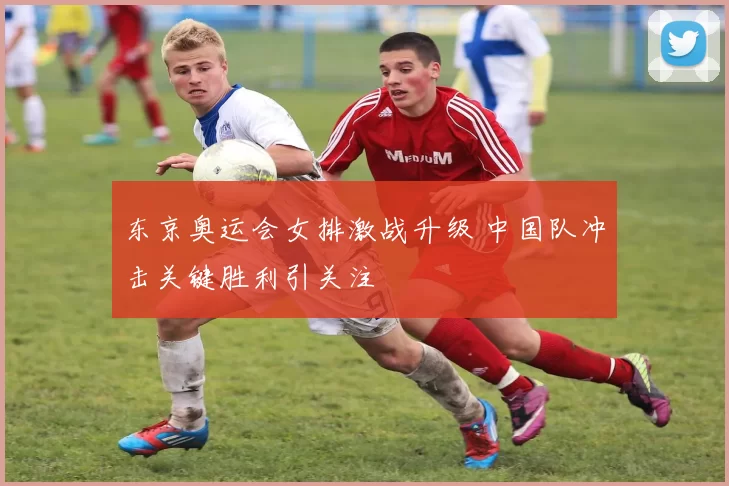 东京奥运会女排激战升级 中国队冲击关键胜利引关注