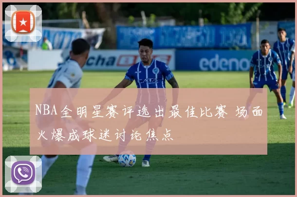 NBA全明星赛评选出最佳比赛 场面火爆成球迷讨论焦点