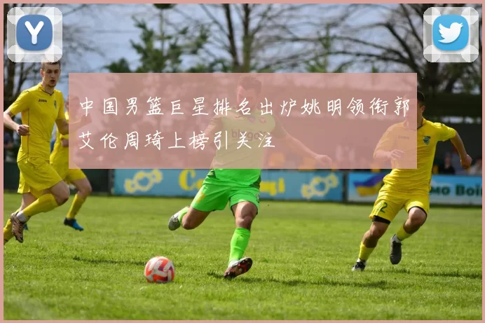 中国男篮巨星排名出炉姚明领衔郭艾伦周琦上榜引关注