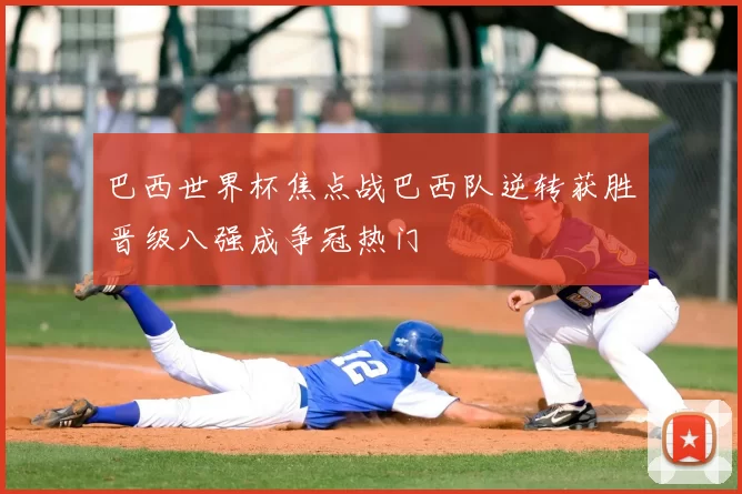 巴西世界杯焦点战巴西队逆转获胜晋级八强成争冠热门