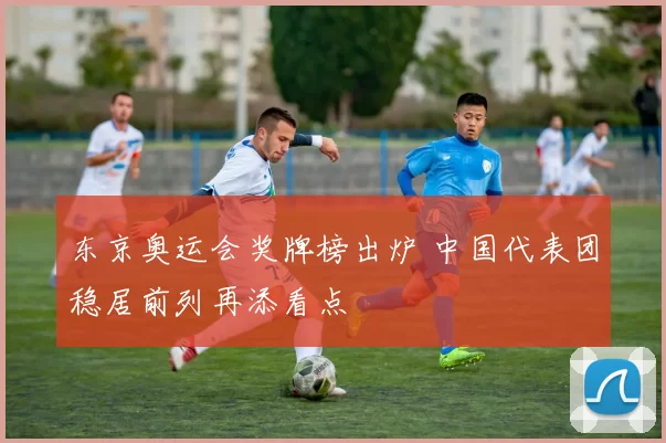 东京奥运会奖牌榜出炉 中国代表团稳居前列再添看点