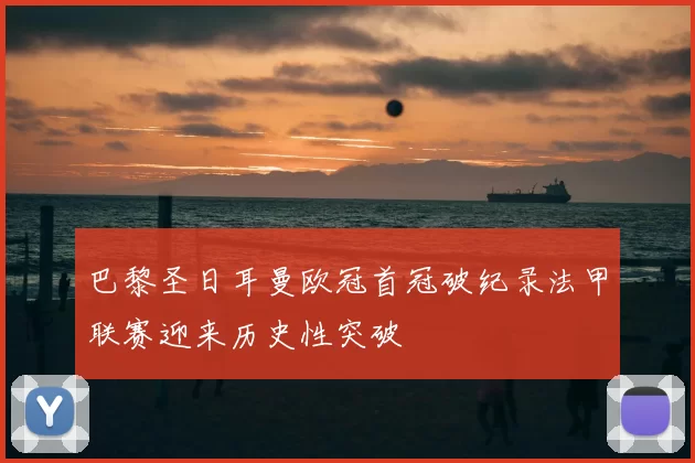 巴黎圣日耳曼欧冠首冠破纪录法甲联赛迎来历史性突破