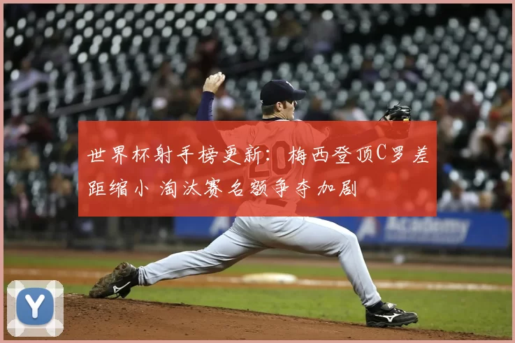 世界杯射手榜更新：梅西登顶C罗差距缩小 淘汰赛名额争夺加剧