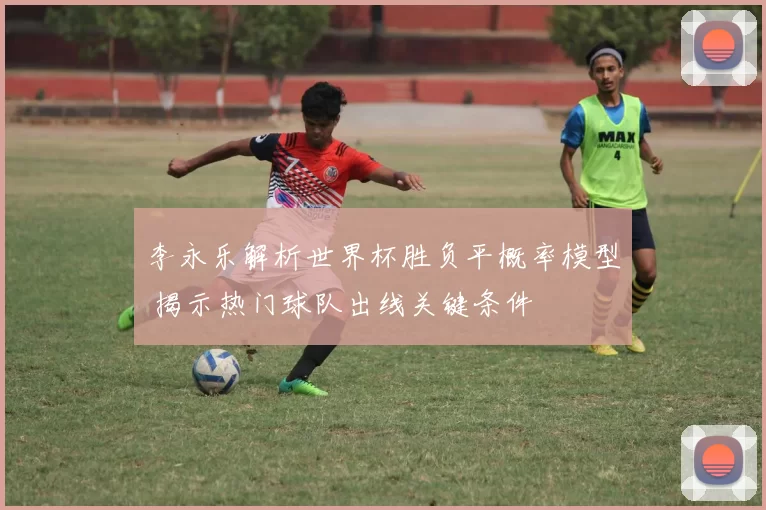 李永乐解析世界杯胜负平概率模型 揭示热门球队出线关键条件