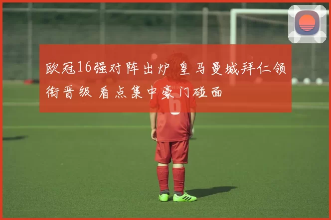 欧冠16强对阵出炉 皇马曼城拜仁领衔晋级 看点集中豪门碰面