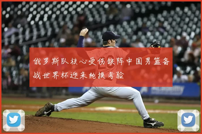 俄罗斯队核心受伤缺阵中国男篮备战世界杯迎来轮换考验