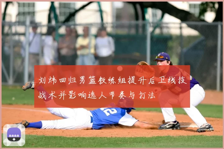 刘炜回归男篮教练组提升后卫线技战术并影响选人节奏与打法