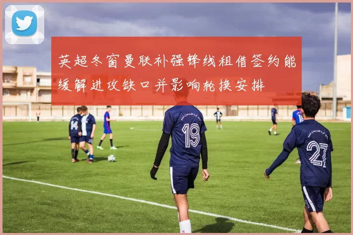 英超冬窗曼联补强锋线租借签约能缓解进攻缺口并影响轮换安排