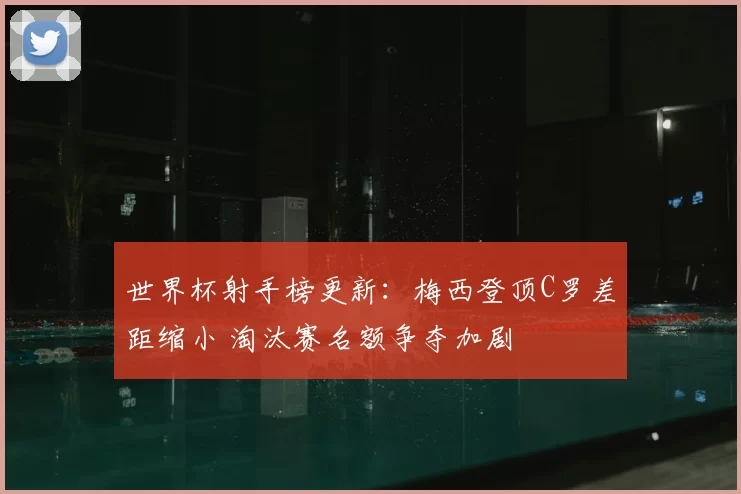 世界杯射手榜更新：梅西登顶C罗差距缩小 淘汰赛名额争夺加剧