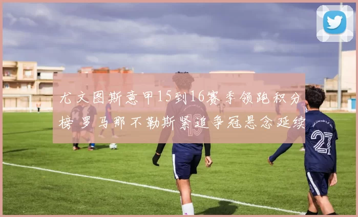 尤文图斯意甲15到16赛季领跑积分榜 罗马那不勒斯紧追争冠悬念延续