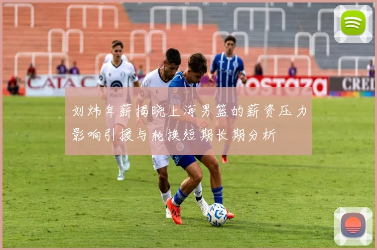 刘炜年薪揭晓上海男篮的薪资压力影响引援与轮换短期长期分析