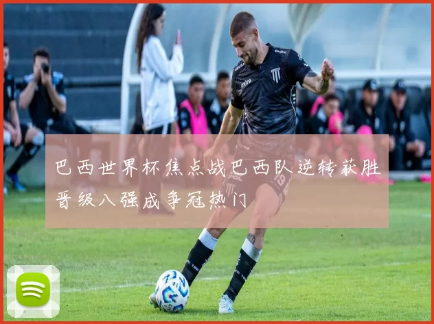 巴西世界杯焦点战巴西队逆转获胜晋级八强成争冠热门