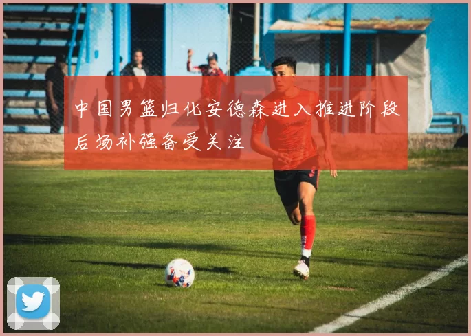 中国男篮归化安德森进入推进阶段后场补强备受关注