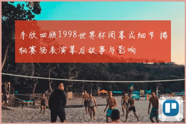 李欣回顾1998世界杯闭幕式细节 揭秘赛场表演幕后故事与影响