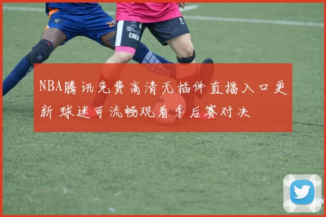 NBA腾讯免费高清无插件直播入口更新 球迷可流畅观看季后赛对决
