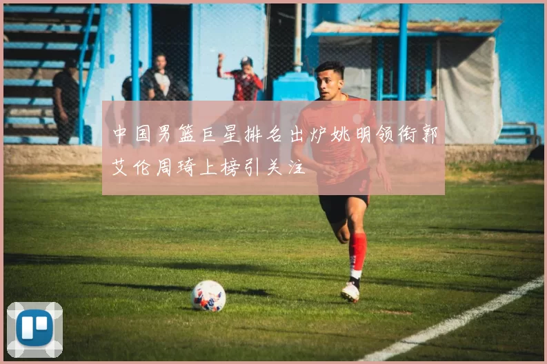 中国男篮巨星排名出炉姚明领衔郭艾伦周琦上榜引关注