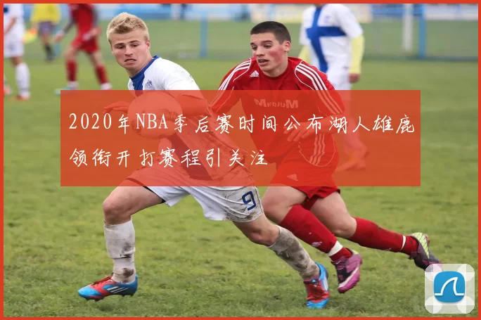 2020年NBA季后赛时间公布湖人雄鹿领衔开打赛程引关注