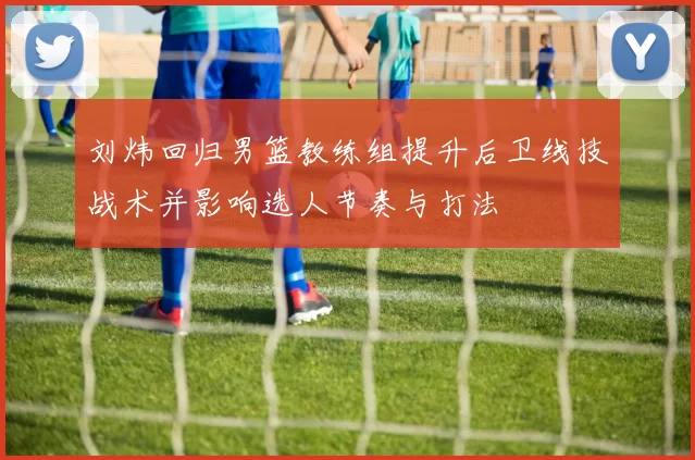 刘炜回归男篮教练组提升后卫线技战术并影响选人节奏与打法