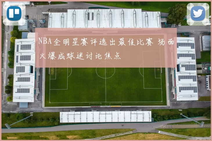 NBA全明星赛评选出最佳比赛 场面火爆成球迷讨论焦点