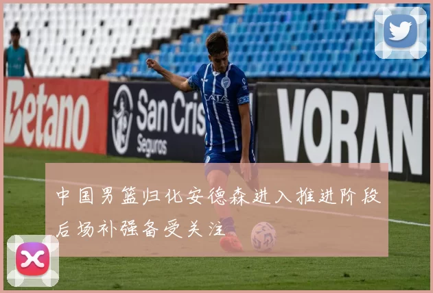 中国男篮归化安德森进入推进阶段后场补强备受关注