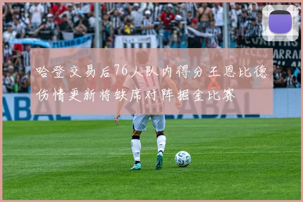 哈登交易后76人队内得分王恩比德伤情更新将缺席对阵掘金比赛