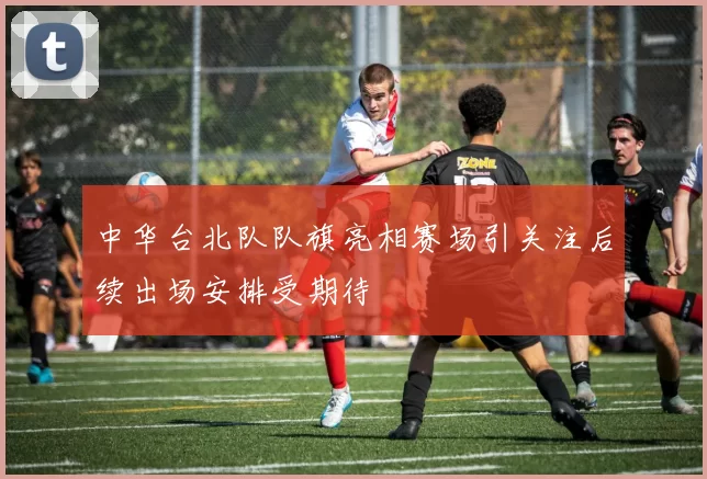 中华台北队队旗亮相赛场引关注后续出场安排受期待