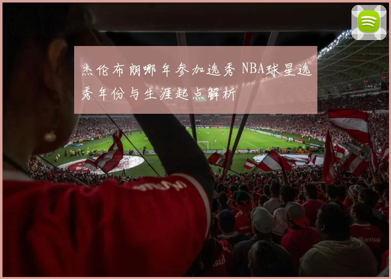 杰伦布朗哪年参加选秀 NBA球星选秀年份与生涯起点解析