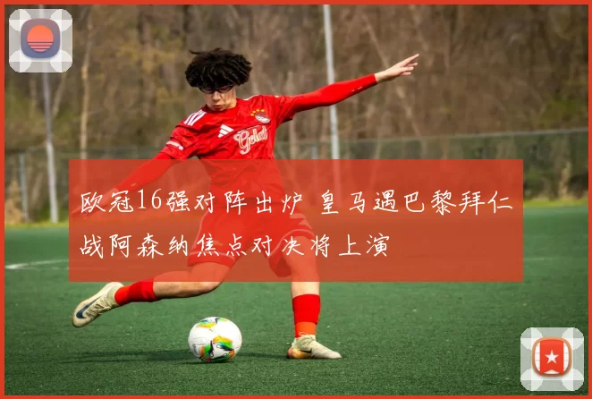 欧冠16强对阵出炉 皇马遇巴黎拜仁战阿森纳焦点对决将上演